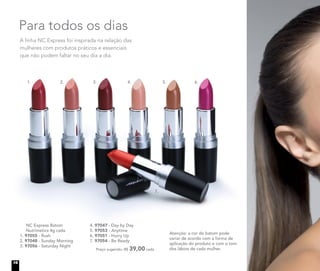 A linha NC Express foi inspirada na relação das
mulheres com produtos práticos e essenciais
que não podem faltar no seu dia a dia.
Para todos os dias
	 NC Express Batom
Nutrimetics 4g cada
1. 97055 - Rush
2. 97048 - Sunday Morning
3. 97056 - Saturday Night
Atenção: a cor do batom pode
variar de acordo com a forma de
aplicação do produto e com o tom
dos lábios de cada mulher.
4. 97047 - Day by Day
5. 97053 - Anytime
6. 97051 - Hurry Up
7. 97054 - Be Ready
	 Preço sugerido: R$ 39,00 cada
1. 2. 3. 4. 5. 6.
7.
16
 