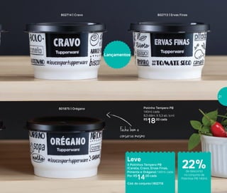 Armazenar
Fecha bem e
conserva mesmo
Potinho Tempero PB
140ml cada
8,3 diâm. X 5,3 alt. (cm)
R$
18,00 cada
802713 | Ervas Finas
801875 | Orégano
802714 | Cravo
Leve
5 Potinhos Tempero PB
(Canela, Cravo, Ervas Finas,
Pimenta e Orégano) 140ml cada
Por: R$
14,00 cada
Cód. do conjunto | 802716
Lançamentos
22%de desconto
no conjunto de
Potinhos PB 140ml
21
 