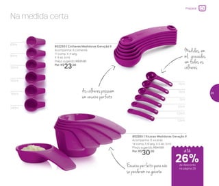 Preparar
Encaixe perfeito para não
se perderem na gaveta
802265 | Xícaras Medidoras Geração II
Acompanha: 6 xícaras
14 comp. X 9 larg. X 5 alt. (cm)
Preço sugerido: R$41,00
Por: R$
30,00
802250 | Colheres Medidoras Geração II
Acompanha: 6 colheres
11 comp. X 4 larg.
X 4 alt. (cm)
Preço sugerido: R$31,00
Por: R$
23,00
Na medida certa
As colheres possuem
um encaixe perfeito
Medidas, em
ml, gravadas
em todas as
colheres
60ml
0,5ml
1,25ml
2,5ml
5ml
7,5ml
15ml
80ml
120ml
160ml
180ml
240ml
de desconto
na página 29
26%
até
29
 