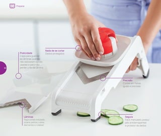 Precisão
Cortes em fatias
iguais e precisas
Segura
Fácil manuseio, possui
pés antiderrapantes
e protetor de dedos
Praticidade
Capa para guardar
as lâminas quando
não estiverem sendo
usadas e para não
perder o fio da lâmina
Lâminas
Faça cortes ondulado,
juliana, palitos, cubos,
diamantes e rodelas!
Nada de se cortar
Dedos protegidos
Preparar
30
 