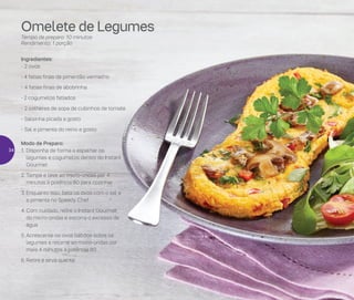 Modo de Preparo:
1.	Disponha de forma a espalhar os
legumes e cogumelos dentro do Instant
Gourmet
2.	Tampe e leve ao micro-ondas por 4
minutos à potência 80 para cozinhar
3.	Enquanto isso, bata os ovos com o sal e
a pimenta no Speedy Chef
4.	Com cuidado, retire o Instant Gourmet
do micro-ondas e escorra o excesso de
água
5.	Acrescente os ovos batidos sobre os
legumes e retorne ao micro-ondas por
mais 4 minutos à potência 80
6.	Retire e sirva quente
Ingredientes:
-	2 ovos
- 4 fatias finas de pimentão vermelho
-	4 fatias finas de abobrinha
- 2 cogumelos fatiados
-	2 colheres de sopa de cubinhos de tomate
-	Salsinha picada a gosto
-	Sal e pimenta do reino a gosto
Omelete de Legumes
Tempo de preparo: 10 minutos
Rendimento: 1 porção
34
 