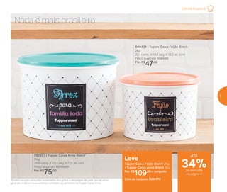 *Podem ocorrer variações no tamanho dos grãos e densidade de cada tipo de arroz,
gerando o não armazenamento completo do alimento na Tupper Caixa Arroz
800434 | Tupper Caixa Feijão Bistrô
2Kg
20,1 comp. X 18,6 larg. X 13,3 alt. (cm)
Preço sugerido: R$64,00
Por: R$
47,00
892057 | Tupper Caixa Arroz Bistrô*
5Kg
24,9 comp. X 23,4 larg. X 17,5 alt. (cm)
Preço sugerido: R$103,00
Por: R$
75,00
Leve
Tupper Caixa Feijão Bistrô 2Kg
+ Tupper Caixa Arroz Bistrô 5Kg
Por: R$
109,00 o conjunto
Cód. do conjunto | 802776
Nada é mais brasileiro
Comida brasileira
até
de desconto
na página 5
34%
5
 