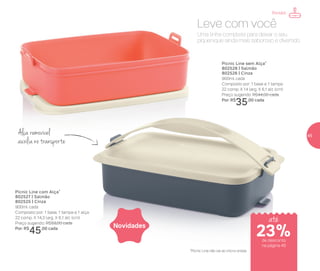 Alça removível
auxilianotransporte
*Picnic Line não vai ao micro-ondas
Uma linha completa para deixar o seu
piquenique ainda mais saboroso e divertido.
Leve com você
Novidades
Picnic Line com Alça*
802527 | Salmão
802525 | Cinza
900ml cada
Composto por: 1 base, 1 tampa e 1 alça
22 comp. X 14,3 larg. X 6,1 alt. (cm)
Preço sugerido: R$59,00 cada
Por: R$
45,00 cada
Picnic Line sem Alça*
802528 | Salmão
802526 | Cinza
900ml cada
Composto por: 1 base e 1 tampa
22 comp. X 14 larg. X 6,1 alt. (cm)
Preço sugerido: R$44,00 cada
Por: R$
35,00 cada
Portátil
até
de desconto
na página 45
23%
45
 