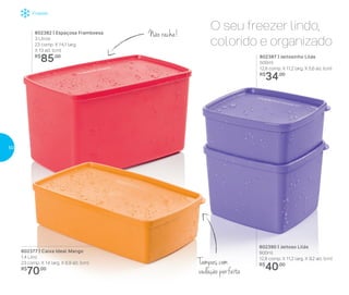 Freezer
802387 | Jeitosinho Lilás
500ml
12,8 comp. X 11,2 larg. X 5,6 alt. (cm)
R$
34,00
Não racha!
Tampas com
vedação perfeita
O seu freezer lindo,
colorido e organizado
802390 | Jeitoso Lilás
900ml
12,8 comp. X 11,2 larg. X 9,2 alt. (cm)
R$
40,00
802377 | Caixa Ideal Mango
1,4 Litro
23 comp. X 14 larg. X 6,9 alt. (cm)
R$
70,00
802382 | Espaçosa Framboesa
3 Litros
23 comp. X 14,1 larg.
X 13 alt. (cm)
R$
85,00
50
 