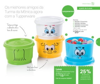 Infantil | Servir
Tampa protege
o alimento até a
hora do recreio
Os melhores amigos da
Turma da Mônica agora
com a Tupperware
Potinho
1 | 802581 | Floquinho
2 | 802582 | Mingau
3 | 802580 | Chovinista
4 | 802583 | Sansão
140ml cada
8,3 diâm. X 5,3 alt. (cm)
R$
20,00 cada
Leve
Conjunto de Potinhos Turma
da Mônica 140ml cada
Por: R$
15,00 cada
Cód. do conjunto | 802657
1
2
3
4
Ideal para levar
na lancheira
a partir de 4 anos
LançamentosLançamentos
25%de desconto
no conjunto de
Potinhos Turma
da Mônica 140ml
57
 