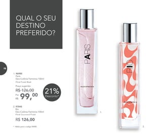 R$ 126,00
2. 97045
Rio
Deo-Colônia Feminina 100ml
Floral Gourmand Frutal
QUAL O SEU
DESTINO
PREFERIDO?
1.
2.
1. 96985
Paris
Deo-Colônia Feminina 100ml
Floral Frutal Musk
99,00Por
R$
Preço sugerido:
R$ 126,00 21%Desconto*
* Válido para o código 96985.
72
 