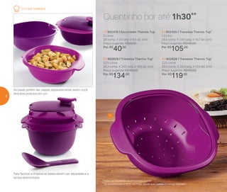 As bases podem ser usadas separadamente, assim você
terá dois produtos em um
Para facilitar a limpeza as bases devem ser separadas e a
tampa desmontada.
*Todas as Travessas acompanham colher
**Se armazenado a 60o
C, ou mais, desde que o produto esteja fechado
Quentinho por até 1h30**
1
3 | 802365 | Travessa Thermo Tup*
1,3 Litro
28,3 comp. X 24,5 larg. X 10,7 alt. (cm)
Preço sugerido: R$140,00
Por: R$
105,00
4 | 802626 | Travessa Thermo Tup*
2,25 Litros
28,3 comp. X 24,5 larg. X 17,4 alt. (cm)
Preço sugerido: R$160,00
Por: R$
119,00
2 | 802628 | Travessa Thermo Tup*
3,25 Litros
28,3 comp. X 24,5 larg. X 19,9 alt. (cm)
Preço sugerido: R$180,00
Por: R$
134,00
1 | 802416 | Escorredor Thermo Tup
2 Litros
28 comp. X 24 larg. X 9,5 alt. (cm)
Preço sugerido: R$50,00
Por: R$
40,00
Comida brasileira
8
 