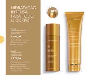 HIDRATAÇÃO
INTENSA
PARA TODO
O CORPO
1. 2.
2. 901237
Creme Hidratante
corporal com óleo
de damasco 150ml
R$ 71,00
• Formulado com o óleo da
semente de damasco
• Hidratação duradoura
• Ajuda a manter a umidade
natural da pele
1. 901208
Óleo Hidratante corporal
em aerossol com óleo de
damasco 100g
R$ 99,00
• Pele hidratada e radiante
• Toque macio e sedoso
• Suaviza e hidrata
Produtoae
rossol
88
 