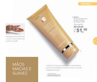 51,00Por
R$
Preço sugerido:
R$ 59,00
3.
Desenvolvido por
3. 901210
Creme Hidratante para
as mãos com óleo
de damasco 100ml
Massageie delicadamente
e sinta o toque sedoso do
produto na pele.
MÃOS
MACIAS E
SUAVES
• Vitamina E: possui propriedades antioxidantes
• Promove hidratação intensa às mãos e cutículas
• Rápida absorção
hidratação
89
 