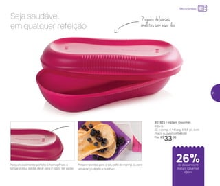 24%de desconto nas
páginas 1 e 2
até
Micro-ondas
Prepare deliciosas
omeletes sem usar óleo
Seja saudável
em qualquer refeição
801925 | Instant Gourmet
430ml
22,4 comp. X 14 larg. X 6,8 alt. (cm)
Preço sugerido: R$45,00
Por: R$
33,00
Para um cozimento perfeito e homogêneo, a
tampa possui saídas de ar para o vapor ter vazão
Prepare receitas para o seu café da manhã, ou para
um almoço rápido e nutritivo
de desconto no
Instant Gourmet
430ml
26%
35
 