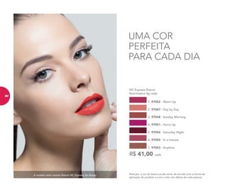 A modelo está usando Batom NC Express Be Ready. Atenção: a cor do batom pode variar de acordo com a forma de
aplicação do produto e com o tom dos lábios de cada pessoa.
UMA COR
PERFEITA
PARA CADA DIA
NC Express Batom
Nutrimetics 4g cada
R$ 41,00 cada
1. 97052 - Warm Up
4. 97051 - Hurry Up
2. 97047 - Day by Day
5. 97056 - Saturday Night
3. 97048 - Sunday Morning
6. 97050 - In a minute
7. 97053 - Anytime
90
 