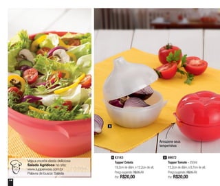 14
1
83143
Tupper Cebola
19,2cm de diâm. x 12,2cm de alt.
Preço sugerido: R$26,70
Por: R$20,00
1 89072
Tupper Tomate - 250ml
12,2cm de diâm. x 8,7cm de alt.
Preço sugerido: R$26,70
Por: R$20,00
2
Armazene seus
temperinhos
Veja a receita desta deliciosa
Salada Agridoce no site:
www.tupperware.com.br
Palavra de busca: Salada
 
