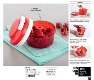 29
18%
de desconto
no Turbo Chef
300ml
DES
CON
TO
Preparar
15 segundos,
quase 300 cortes!
891746
Turbo Chef - 300ml
10,8cm de diâm. x 8cm de alt.
Preço sugerido: R$ 245,00
Por: R$199,00
Base transparente, que evidencia como
os ingredientes estão sendo picados
Tampa integrada à base através
de encaixe perfeito, que garante
segurança no uso
Lâmina tripla em aço inoxidável, que
não enferruja e permite que você pique
ervas, alho, cebola e muito mais
Economize
R$46,00 no
Turbo Chef
 