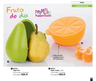 33
1
2
800813
Tupper Laranja - 300ml
13cm de diâm. x 7cm de alt.
Preço sugerido: R$26,70
2800794
Tupper Pera
8,6cm de diâm. x 12cm de alt.
Preço sugerido: R$26,70
1
Infantil
A partir de 2 anos
Frutas docinhas
a qualquer hora e
sem amassá-las!
A partir de 2 anos
 