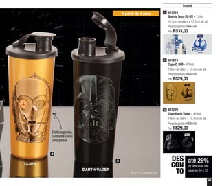 35
Infantil
A partir de 4 anos
até 29%
de desconto nas
páginas 34 e 35
DES
CON
TO
2
3
801224
Guarda Suco R2-D2 - 1 Litro
10,3cm de diâm. x 17,2cm de alt.
Preço sugerido: R$47,00
Por: R$33,00
1
801219
Copo C-3PO - 470ml
7,8cm de diâm. x 19,4cm de alt.
Preço sugerido: R$39,00
Por: R$29,00
2
801220
Copo Darth Vader - 470ml
7,8cm de diâm. x 19,4cm de alt.
Preço sugerido: R$39,00
Por: R$29,00
3
C-3PO
DARTH VADER
© & ™ Lucasfilm Ltd
Efeito especial,
cintilante como
uma pérola
 