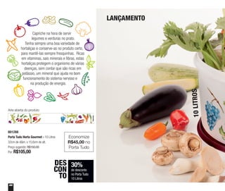 44
30%
de desconto
no Porta Tudo
10 Litros
DES
CON
TO
LANÇAMENTO
10LITROS
Capriche na hora de servir
legumes e verduras no prato.
Tenha sempre uma boa variedade de
hortaliças e conserve-as no produto certo,
para mantê-las sempre fresquinhas. Ricas
em vitaminas, sais minerais e fibras, estas
hortaliças protegem o organismo de várias
doenças, sem contar que são ricas em
potássio, um mineral que ajuda no bom
funcionamento do sistema nervoso e
na produção de energia.
Arte aberta do produto
801288
Porta Tudo Horta Gourmet - 10 Litros
32cm de diâm. x 15,6cm de alt.
Preço sugerido: R$150,00
Por: R$105,00
Economize
R$45,00 no
Porta Tudo
 
