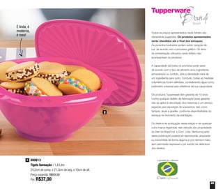 65
Todos os preços apresentados neste folheto são
meramente sugeridos. Os produtos apresentados
serão atendidos até o final dos estoques.
Os produtos ilustrados podem sofrer variação de
cor, de acordo com o processo gráfico. Os itens
de ambientação utilizados neste folheto não
acompanham os produtos.
A capacidade de todos os produtos pode variar
de acordo com o tipo de alimento e/ou ingrediente
armazenado ou contido, pois a densidade varia de
um ingrediente para outro. Contudo, todas as medidas
volumétricas foram definidas, considerando água como
parâmetro universal para referência de sua capacidade.
Os produtos Tupperware têm garantia de 10 anos
contra qualquer defeito de fabricação (esta garantia
não se aplica à decoração dos mesmos) e um serviço
especial para reposição de acessórios, tais como
tampas, alças e grades, conforme disponibilidade do
estoque no momento da solicitação.
Os direitos de publicação desta edição e de qualquer
outra marca registrada nela utilizada são propriedade
da Dart do Brasil Ind. e Com. Ltda. Nenhuma parte
desta publicação poderá ser reproduzida, arquivada
ou transmitida de forma alguma e por nenhum meio,
sem permissão expressa e por escrito da detentora
dos direitos.
800613
Tigela Sensação - 1,8 Litro
24,2cm de comp. x 21,3cm de larg. x 10cm de alt.
Preço sugerido: R$53,30
Por: R$37,00
2
2
É linda, é
moderna,
é rosa!
 