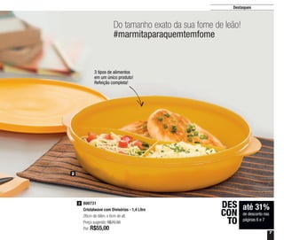 7
Destaques
Do tamanho exato da sua fome de leão!
#marmitaparaquemtemfome
até 31%
de desconto nas
páginas 6 e 7
DES
CON
TO
2
800731
Cristalwave com Divisórias - 1,4 Litro
26cm de diâm. x 6cm de alt.
Preço sugerido: R$70,30
Por: R$55,00
2
3 tipos de alimentos
em um único produto!
Refeição completa!
 