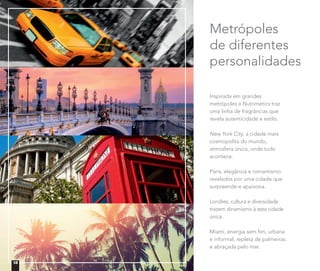 Inspirada em grandes
metrópoles a Nutrimetics traz
uma linha de fragrâncias que
revela autenticidade e estilo.
New York City, a cidade mais
cosmopolita do mundo,
atmosfera única, onde tudo
acontece.
Paris, elegância e romantismo
revelados por uma cidade que
surpreende e apaixona.
Londres, cultura e diversidade
trazem dinamismo à esta cidade
única.
Miami, energia sem ﬁm, urbana
e informal, repleta de palmeiras
e abraçada pelo mar.
Metrópoles
de diferentes
personalidades
18
 