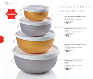 801929 | Tigela Toque Mágico Gold
550ml
15,2 comprimento X 14,8 largura
X 6,9 altura (cm)
R$
36,00
801926 | Tigela Toque Mágico Prata
1,3 Litro
19 comprimento X 19,4 largura
X 9,4 altura (cm)
R$
52,00
801927 | Tigela Toque Mágico Gold
2,5 Litros
25,5 comprimento X 26 largura
X 12,5 altura (cm)
R$
68,00
801928 | Tigela Toque Mágico
Prata
4,3 Litros
27,5 comprimento X 26,7 largura
X 12,7 altura (cm)
R$
89,00
Novidades
Um toque de brilho
na hora de servir
550ml
1,3L
2,5L
4,3L
Servir
34
 