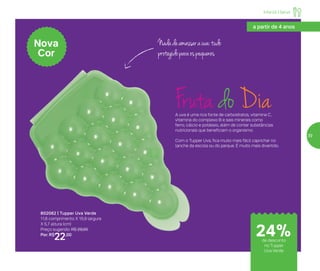 Infantil | Servir
24%de desconto
no Tupper
Uva Verde
a partir de 4 anos
802062 | Tupper Uva Verde
11,6 comprimento X 15,9 largura
X 5,7 altura (cm)
Preço sugerido: R$ 29,00
Por: R$
22,00
Nova
Cor
Nadadeamassarauva:tudo
protegidoparaospequenos
Fruta do DiaA uva é uma rica fonte de carboidratos, vitamina C,
vitamina do complexo B e sais minerais como
ferro, cálcio e potássio, além de conter substâncias
nutricionais que beneficiam o organismo.
Com o Tupper Uva, fica muito mais fácil caprichar no
lanche da escola ou do parque. É muito mais divertido.
39
 