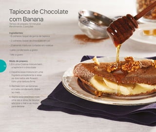 Tapioca de Chocolate
com Banana
Tempo de preparo: 10 minutos
Rendimento: 2 porções
Ingredientes:
- 6 colheres (sopa) de goma de tapioca
- 2 colheres (sopa) de chocolate em pó
- 2 bananas maduras cortadas em rodelas
- Leite condensado a gosto
- Mel a gosto
Modo de preparo:
1. Em uma Criativa misture bem
a tapioca e o chocolate
2. Espalhe essa mistura em uma
frigideira antiaderente e asse
os dois lados até ficarem
com uma textura firme
3. Recheie com as bananas
e o leite condensado, dobre
ao meio
4. Repita esse processo mais
uma vez e sirva. Se desejar,
adicione o mel e as nozes
para decorar
12
 
