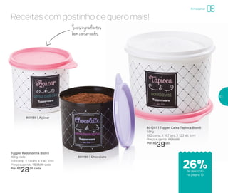Receitas com gostinho de quero mais!
801190 | Chocolate
Tupper Redondinha Bistrô
400g cada
11,6 comp. X 13 larg. X 9 alt. (cm)
Preço sugerido: R$38,00 cada
Por: R$
28,00 cada
801189 | Açúcar
801281 | Tupper Caixa Tapioca Bistrô
1,6Kg
18,2 comp. X 16,7 larg. X 12,3 alt. (cm)
Preço sugerido: R$53,00
Por: R$
39,00
Seusingredientes
bem conservados
Armazenar
de desconto
na página 13
26%
13
 
