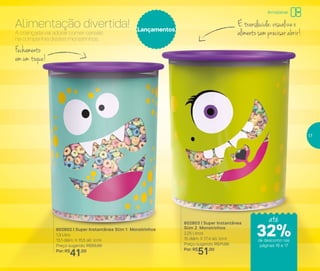 802802 | Super Instantânea Slim 1 Monstrinhos
1,3 Litro
13,1 diâm. X 15,5 alt. (cm)
Preço sugerido: R$55,00
Por: R$
41,00
802803 | Super Instantânea
Slim 2 Monstrinhos
2,25 Litros
15 diâm. X 17,4 alt. (cm)
Preço sugerido: R$71,00
Por: R$
51,00
Lançamentos
A criançada vai adorar comer cereais
na companhia destes monstrinhos.
Alimentação divertida!
Fechamento
em um toque!
É translúcida: visualize o
alimento sem precisar abrir!
até
de desconto nas
páginas 16 e 17
Armazenar
32%
17
 