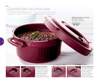 892433 | Panela de Pressão
para Micro-ondas
28,1 comp. X 22,5 larg.
X 15,7 alt. (cm)
R$
610,00
Válvula indicadora
de pressão salta com
a alta pressão e baixa
conforme a pressão
é liberada, indicando
que a panela está
pronta para ser aberta
Válvula reguladora
de pressão se ativa
quando a pressão
interna chega a
seu ponto máximo,
liberando assim o
excesso de pressão
Com a panela de pressão para micro-ondas, o preparo das refeições
é simples. O segredo? É só caprichar nos temperos e se deliciar...
Cozinhe sem se preocupar
46
 