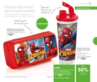 802760 | Porta Sanduíche
Retangular Homem Aranha
20 comp. X 7 larg. X 10 alt. (cm)
R$
52,00
802753 | Copo com
Bico Homem Aranha*
470ml
8,2 comp. X 8,6 larg.
X 22,3 alt. (cm)
Preço sugerido: R$41,00
Por: R$
30,00
Lançamentos
Leve
Copo com Bico Homem Aranha
470ml + Porta Sanduíche
Retangular Homem Aranha
Por: R$
65,00 o conjunto
Cód. do conjunto | 802871
*Não colocar bebidas quentes ou gaseificadas
O super-herói que a criançada adora,
agora pode estar na lancheira do seu filho.
Para os fãs-mirins
do Homem Aranha!
Leve
Copo com Bico Homem Aranha
470ml + Porta Sanduíche
Retangular Homem Aranha
Por: R$
65,00 o conjunto
Cód. do conjunto | 802871
Lanche fresquinho
até a hora do recreio
Tampa abre
fácil: evita que
o líquido vaze
® Marvel
até
Infantil | Servir
a partir de 4 anos
de desconto
na página 53
30%
53
 