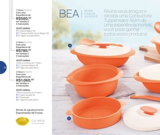 4
2
BEA
Brinde
Especial
da Anfitriã
VOCÊ GANHA:
Todos os produtos do 2o
Nível +
5 | 1 Tigela Actualié 10L
6 | 1 Petisqueira
3 | 1 Tigela Actualité 400ml
3o
Nível | 802816
Com uma
Experiência de
R$1.060,00
em vendas e
2 marcações
VOCÊ GANHA:
Todos os produtos do 1o
Nível +
4 | 2 Travessas Mágica 1,8L
3 | 1 Tigela Actualité 400ml
2o
Nível | 802815
Com uma
Experiência de
R$790,00
em vendas e
2 marcações
VOCÊ GANHA:
1 | 1 Sopeira Mágica 1.8L
2 | 1 Travessa Multifuncional Mágica 1,6L
3 | 2 Tigelas Actualité 400ml
1o
Nível | 802814
Com uma
Experiência de
R$580,00
em vendas e
2 marcações
Brinde de agradecimento
*Cores variadas
Cód.: 88539
Espremedor de Frutas
Reúna seus amigos e
receba uma Consultora
Tupperware. Além de
uma experiência incrível,
você pode ganhar
todos estes produtos
62
 