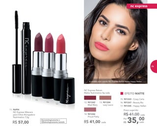 15.
16.
17.
11.
A modelo está usando NC Express Batom Matte Happy Hellen.
Dermatologicamente e
Oftalmologicamente testado
11. 96994	
	 NC Express Máscara
para Cílios Alongadora
Nutrimetics 7,5g
R$ 57,00 35,00Por
R$
Preço sugerido:
R$ 41,00 cada
cada
16. 901247 - Beauty Bia
15. 901243 - Crazy Carla
17. 901245 - Happy Hellen
EFEITO MATTE
NC Express Batom
Matte Nutrimetics 4g cada
R$ 41,00 cada
13. 901244
Lazy Laura
14. 901246
Proud Patty
12. 901242
Mad Mary
nc express
71
 