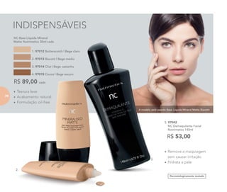 A modelo está usando Base Líquida Mineral Matte Biscotti.
INDISPENSÁVEIS
•	Textura leve
•	Acabamento natural
•	Formulação oil-free
	 NC Base Líquida Mineral
Matte Nutrimetics 30ml cada
R$ 89,00 cada
1. 97012 Butterscotch | Bege claro
2. 97013 Biscotti | Bege médio
3. 97014 Chai | Bege castanho
4. 97015 Cocoa | Bege escuro
Dermatologicamente testado
•	Remove a maquiagem
sem causar irritação
•	Hidrata a pele
5. 97042	
	 NC Demaquilante Facial
	 Nutrimetics 140ml
R$ 53,00
2.
5.
74
 