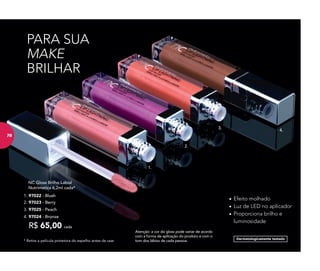 1.
2.
3.
4.
* Retire a película protetora do espelho antes de usar
Dermatologicamente testado
PARA SUA
MAKE
BRILHAR
	 NC Gloss Brilho Labial
	 Nutrimetics 6,2ml cada*
R$ 65,00 cada
3. 97025 - Peach
1. 97022 - Blush
4. 97024 - Bronze
2. 97023 - Berry
•	Efeito molhado
•	Luz de LED no aplicador
•	Proporciona brilho e
luminosidade
Atenção: a cor do gloss pode variar de acordo
com a forma de aplicação do produto e com o
tom dos lábios de cada pessoa.
7878
 