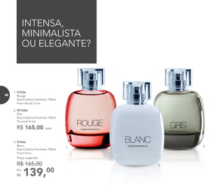 139,00Por
R$
Preço sugerido:
R$ 165,00
3. 97046	
	Blanc
Deo-Colônia Feminina 100ml
	 Frutal Floral
1.
INTENSA,
MINIMALISTA
OU ELEGANTE?
3.
2.
1. 97036	
	Rouge
Deo-Colônia Feminina 100ml
	Floral Woody Frutal
2. 901006	
	Gris
Deo-Colônia Feminina 100ml
	 Floriental Frutal
R$ 165,00 cada
82
 