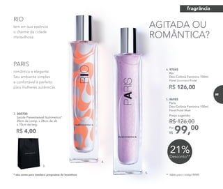 4.
romântica e elegante.
Seu ambiente simples
e confortável é perfeito
para mulheres autênticas.
PARIS
tem em sua essência
o charme da cidade
maravilhosa.
RIO
R$ 4,00
3. 300730	
	 Sacola Presenteável Nutrimetics*
	 20cm de comp. x 28cm de alt.
x 10cm de larg.
* não conta para vendas e programas de incentivos
3.
5.
R$ 126,00
4. 97045	
	Rio
Deo-Colônia Feminina 100ml
	 Floral Gourmand Frutal
21%Desconto**
5. 96985	
	Paris
Deo-Colônia Feminina 100ml
	 Floral Frutal Musk
99,00Por
R$
Preço sugerido:
R$ 126,00
** Válido para o código 96985.
AGITADA OU
ROMÂNTICA?
fragrância
85
 