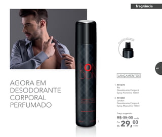 AGORA EM
DESODORANTE
CORPORAL
PERFUMADO
1. 901278	
	Rio
Desodorante Corporal
Spray Feminino 100ml
	
2. 901280	
	London
Desodorante Corporal
Spray Masculino 100ml
	
29,00Por
R$
Preço sugerido:
R$ 35,00 cada
cada
LANÇAMENTOS
2.
Pro
duto em spray
fragrância
87
 
