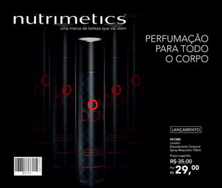 PERFUMAÇÃO
PARA TODO
O CORPO
LANÇAMENTO
901280	
	London
Desodorante Corporal
Spray Masculino 100ml
29,00Por
R$
Preço sugerido:
R$ 35,00
301172
Vitrine012018
 