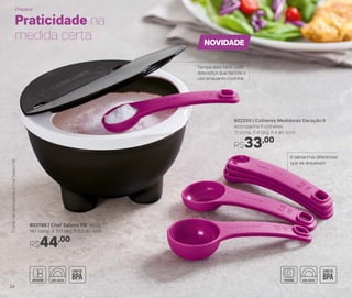803788 | Chef Saleiro PB* 450g
14,1 comp. X 13,1 larg. X 8,3 alt. (cm)
R$44,00
802250 | Colheres Medidoras Geração II
Acompanha 6 colheres
11 comp. X 4 larg. X 4 alt. (cm)
R$33,00
Praticidade na
medida certa
Tampa abre fácil: com
dobradiça que facilita o
uso enquanto cozinha
6 tamanhos diferentes
que se encaixam
NOVIDADE
*ColhernãoacompanhaoChefSaleiroPB
Preparar
24
 