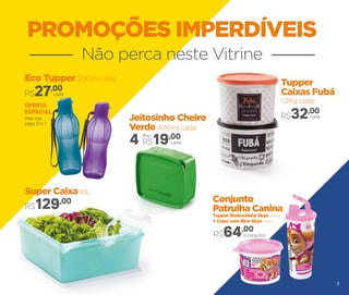 PROMOÇÕES IMPERDÍVEIS
Não perca neste Vitrine
Eco Tupper 500ml cada
cadaR$27,00
Super Caixa 10L
R$129,00
Tupper
Caixas Fubá
1,2Kg cada
cadaR$32,00
Conjunto
Patrulha Canina
Tupper Redondinha Skye 500ml
+ Copo com Bico Skye 470ml
Jeitosinho Cheiro
Verde 400ml cada
cada4 R$19,00Por:
o conjunto
Veja nas
págs. 6 e 7
OFERTA
ESPECIAL
R$64,00
3
 