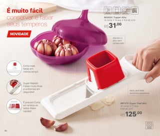 É muito fácil
conservar e fatiar
seus temperos
897370 | Super Chef Mini
25 comp. X 7,7 larg.
X 6,1 alt. (cm)
R$125,00
Ideal para fatiar
alimentos pequenos
NOVIDADE
Mantém o
alho bem
conservado
803625 | Tupper Alho
14 comp. X 14 larg. X 10,4 alt. (cm)
R$31,00
É preciso! Corta
em ambos os
lados. Maior
rapidez!
Super-Rápido!
Fatias muito ﬁnas
e uniformes em
segundos!
Corta mais
fatias em
menos tempo
40
 