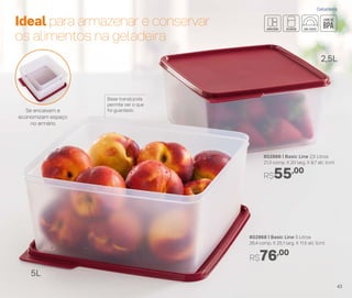 802866 | Basic Line 2,5 Litros
21,3 comp. X 20 larg. X 9,7 alt. (cm)
R$55,00
Base translúcida
permite ver o que
foi guardado
Ideal para armazenar e conservar
os alimentos na geladeira
2,5L
5L
R$76,00
802868 | Basic Line 5 Litros
26,4 comp. X 25,1 larg. X 11,5 alt. (cm)
Se encaixam e
economizam espaço
no armário
Geladeira
43
 