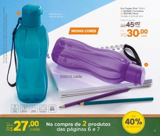 Eco Tupper Plus* 500ml
1 | 803800 | Turmalina
2 | 803799 | Roxa
7,4 diâm. X 22,5 alt. (cm)
Preço Sugerido
R$45,00cada
Por
R$30,00cada
1
2
5
Perfeita para a
hora do lanche
40%de desconto
Até
NOVAS CORES
*EcoTupperGarrafanãovaiaofreezer.Nãodeveserusadacombebidas
quentes,gaseiﬁcadasoucommáquinasparagaseiﬁcarbebidas
500ml cada
5
 