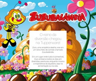 © Mariana Caltabiano
O reino da
diversão chegou
na Tupperware!
Zuzu, uma simpática abelha, vive em
um reino feito de comida chamado
Zuzubalândia.
Em um lugar onde tudo é comestível,
Zuzu embarca todos os dias em
divertidas aventuras, enquanto mostra
a importância do equilíbrio, seja na
alimentação ou na vida.
54
 
