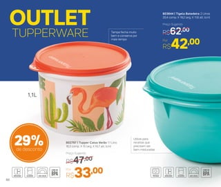 803644 | Tigela Batedeira 2 Litros
20,4 comp. X 19,2 larg. X 11,6 alt. (cm)
Por
R$42,00
Preço Sugerido
R$62,00
OUTLET
TUPPERWARE
802797 | Tupper Caixa Verão 1,1 Litro
16,3 comp. X 15 larg. X 10,7 alt. (cm)
Por
R$33,00
Preço Sugerido
R$47,00
29%de desconto
1,1L
Utilize para
receitas que
precisam ser
bem misturadas
Tampa fecha muito
bem e conserva por
mais tempo
60
 