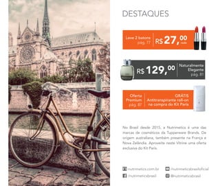 Oferta
Premium
pág. 87
GRÁTIS
Antitranspirante roll-on
na compra do Kit Paris
27,00
R$
Leve 2 batons
pág. 77
129,00
R$
Naturalmente
Elegante
pág. 81
cada
No Brasil desde 2015, a Nutrimetics é uma das
marcas de cosméticos da Tupperware Brands. De
origem australiana, também presente na França e
Nova Zelândia. Aproveite neste Vitrine uma oferta
exclusiva do Kit Paris.
DESTAQUES
 