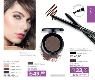 A
pontador exclusiv
o
F.
G. 97005 - Preto
NC Lápis Retrátil para Olhos à 	
Prova d’água Nutrimetics 0,35g cada
R$ 43,00
H. 97006 - Marrom
DESCONTO23%
Preço sugerido:
R$ 43,00 cada
33,00
R$ cada
Por
Preço sugerido:
R$ 55,00
49,00
R$
Por
F. 96997 - Espresso
C. 96998 - Ballet
R$ 55,00 cada
NC Sombra Colour Impact
Nutrimetics 1g cada
E. 97001 - Midnight
D. 96999 - Mulberry
Oftalmologicamente testado
A modelo está usando Sombra
Colour Impact Espresso.
H.
• Cor intensa em
apenas uma aplicação
OLHOS
69
 