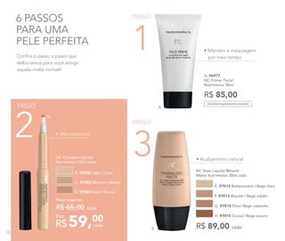• Mantém a maquiagem
por mais tempo
6 PASSOS
PARA UMA
PELE PERFEITA
Dermatologicamente testado
Confira o passo a passo que
elaboramos para você atingir
aquela make incrível!
A. 96977	
NC Primer Facial
Nutrimetics 50ml
R$ 85,00
PASSO
3
PASSO
1
• Alta cobertura
59,00
R$ cada
Por
Preço sugerido:
R$ 65,00 cada
NC Corretivo Líquido
Nutrimetics 2,5ml cada
B. 97002 Light | Claro
C. 97003 Medium | Médio
D. 97004 Dark | Escuro
NC Base Líquida Mineral
Matte Nutrimetics 30ml cada
E. 97012 Butterscotch | Bege claro
G. 97014 Chai | Bege castanho
F. 97013 Biscotti | Bege médio
H. 97015 Cocoa | Bege escuro
R$ 89,00 cada
• Acabamento natural
PASSO
2
A.
D.
E.
72
 