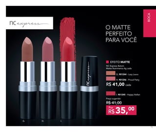 I.H.G.
EFEITO MATTE
NC Express Batom
Matte Nutrimetics 4g cada
H. 901246 - Proud Patty
G. 901244 - Lazy Laura
R$ 41,00 cada
I. 901245 - Happy Hellen
Preço sugerido:
R$ 41,00
35,00
R$
Por
O MATTE
PERFEITO
PARA VOCÊ
BOCA
75
 
