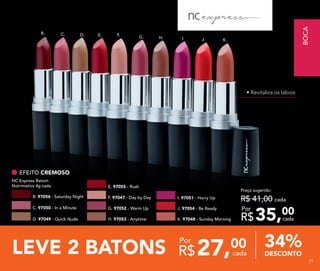LEVE 2 BATONS 27,00
R$ cada
Por
DESCONTO
34%
B. C. D. E. F.
G. H. I. J. K.
Preço sugerido:
R$ 41,00 cada
35,00
R$ cada
Por
EFEITO CREMOSO
E. 97055 - Rush
NC Express Batom
Nutrimetics 4g cada
G. 97052 - Warm Up J. 97054 - Be ReadyC. 97050 - In a Minute
H. 97053 - Anytime K. 97048 - Sunday MorningD. 97049 - Quick Nude
F. 97047 - Day by Day I. 97051 - Hurry UpB. 97056 - Saturday Night
• Revitaliza os lábios
BOCA
7777
 
